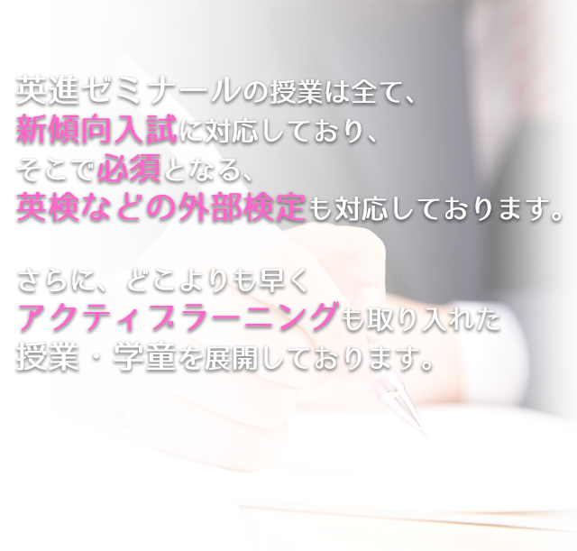 英進ゼミナールの授業は全て、新傾向入試に対応しており、
 そこで必須となる、英検などの外部検定も対応しております。
 さらに、どこよりも早くアクティブラーニングも取り入れた授業・学童を展開しております。